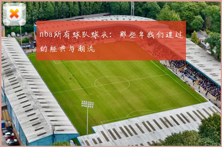 nba所有球队球衣：那些年我们追过的经典与潮流