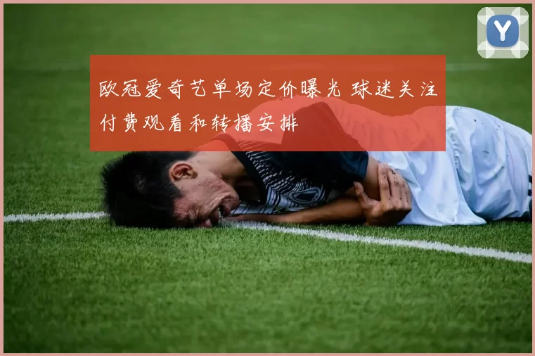 欧冠爱奇艺单场定价曝光 球迷关注付费观看和转播安排