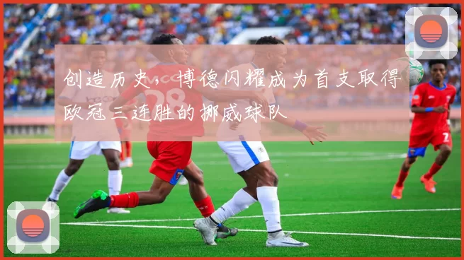 创造历史，博德闪耀成为首支取得欧冠三连胜的挪威球队