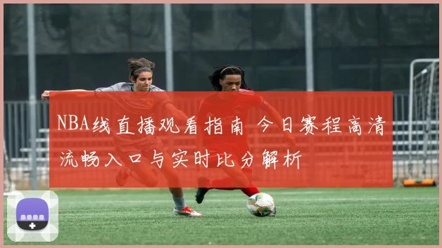 NBA线直播观看指南 今日赛程高清流畅入口与实时比分解析