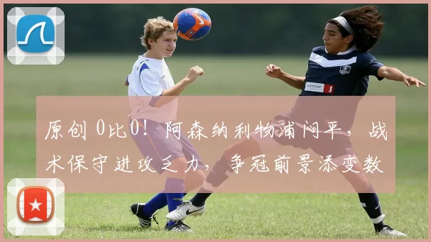 原创 0比0！阿森纳利物浦闷平，战术保守进攻乏力，争冠前景添变数