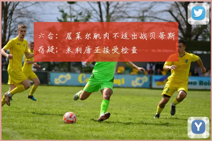 六台：居莱尔肌肉不适出战贝蒂斯存疑；米利唐正接受检查