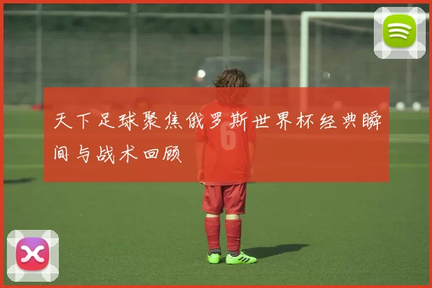 天下足球聚焦俄罗斯世界杯经典瞬间与战术回顾