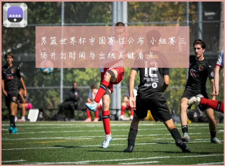 男篮世界杯中国赛程公布 小组赛三场开打时间与出线关键看点