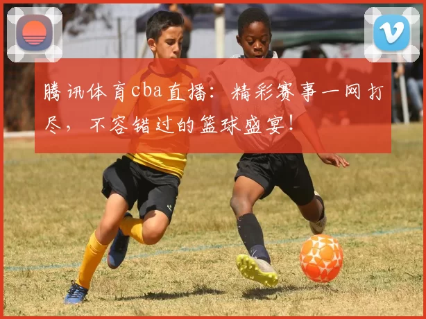 腾讯体育cba直播：精彩赛事一网打尽，不容错过的篮球盛宴！