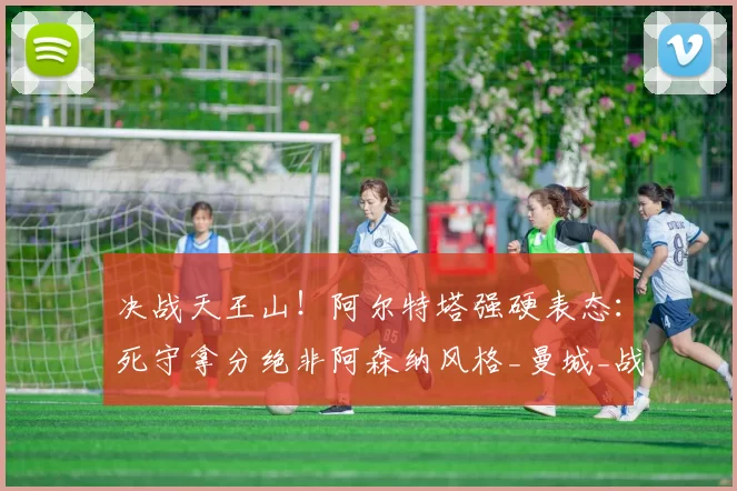 决战天王山！阿尔特塔强硬表态：死守拿分绝非阿森纳风格_曼城_战术_核心