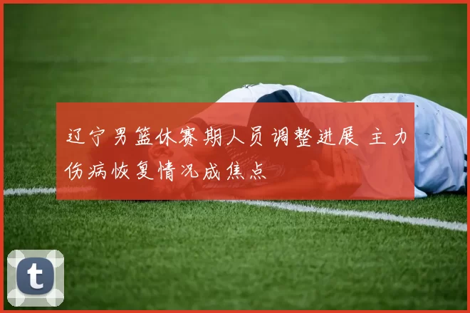 辽宁男篮休赛期人员调整进展 主力伤病恢复情况成焦点