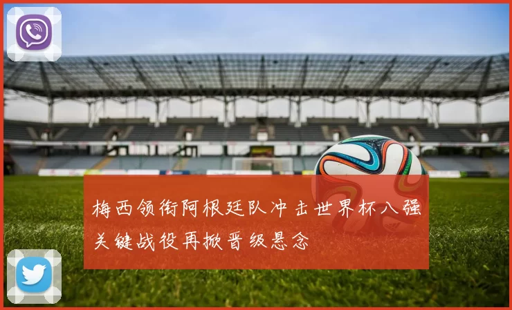 梅西领衔阿根廷队冲击世界杯八强关键战役再掀晋级悬念