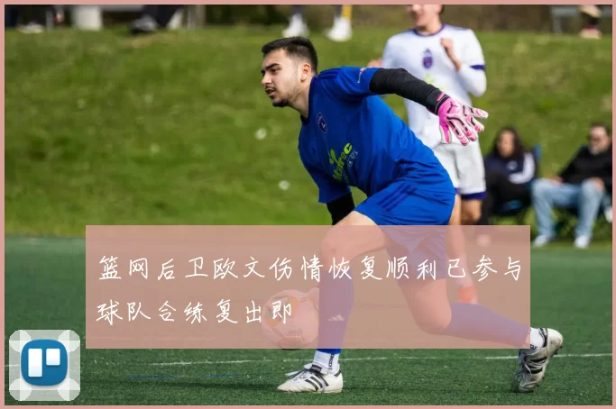 篮网后卫欧文伤情恢复顺利已参与球队合练复出即