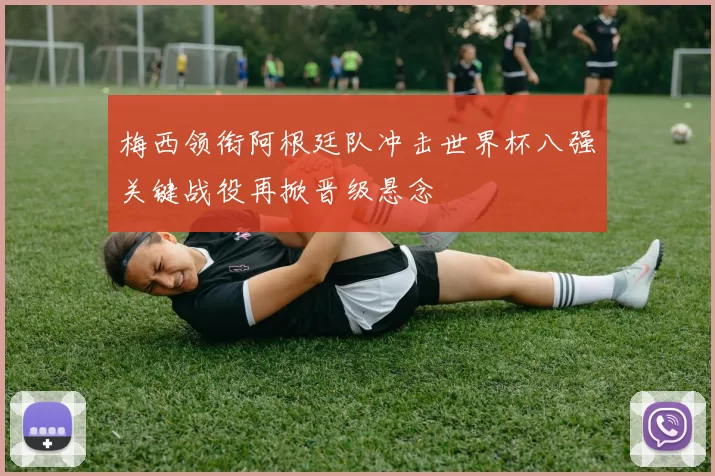 梅西领衔阿根廷队冲击世界杯八强关键战役再掀晋级悬念